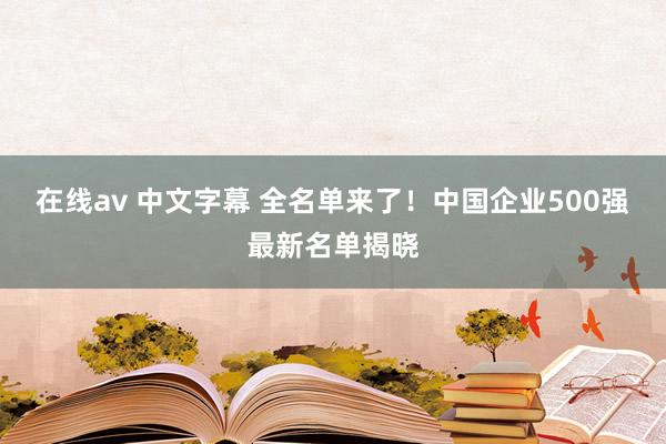 在线av 中文字幕 全名单来了！中国企业500强最新名单揭晓