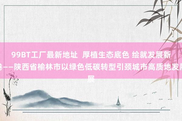 99BT工厂最新地址  厚植生态底色 绘就发展新卷——陕西省榆林市以绿色低碳转型引颈城市高质地发展