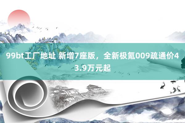 99bt工厂地址 新增7座版，全新极氪009疏通价43.9万元起