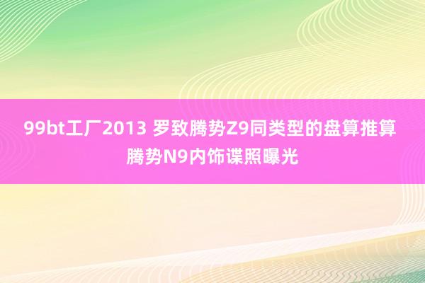 99bt工厂2013 罗致腾势Z9同类型的盘算推算 腾势N9内饰谍照曝光
