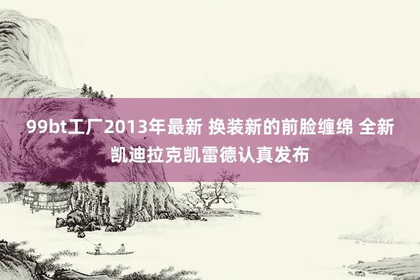 99bt工厂2013年最新 换装新的前脸缠绵 全新凯迪拉克凯雷德认真发布