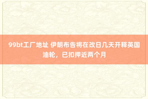 99bt工厂地址 伊朗布告将在改日几天开释英国油轮，已扣押近两个月