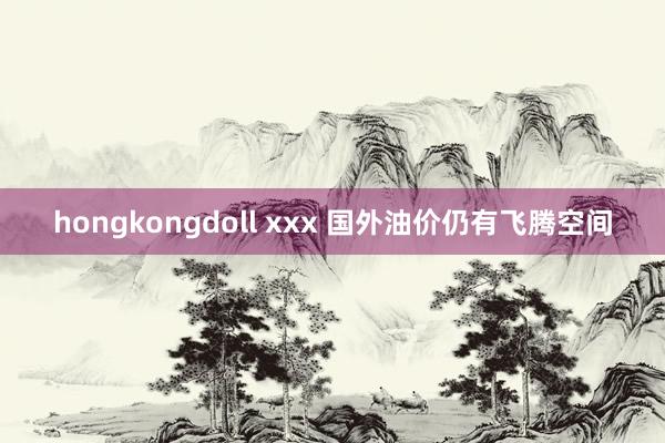 hongkongdoll xxx 国外油价仍有飞腾空间