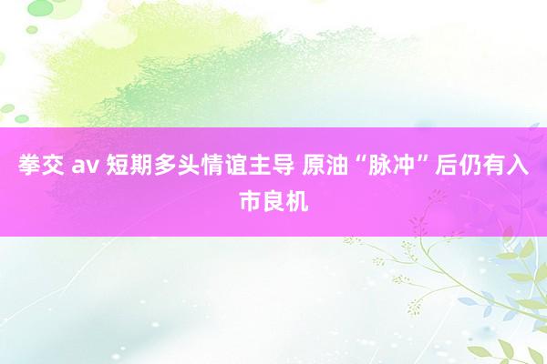 拳交 av 短期多头情谊主导 原油“脉冲”后仍有入市良机