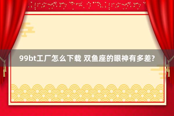 99bt工厂怎么下载 双鱼座的眼神有多差?