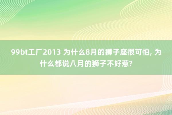 99bt工厂2013 为什么8月的狮子座很可怕， 为什么都说八月的狮子不好惹?