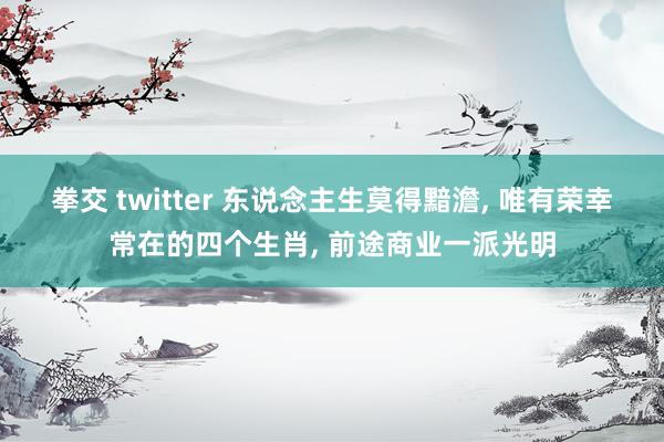 拳交 twitter 东说念主生莫得黯澹， 唯有荣幸常在的四个生肖， 前途商业一派光明