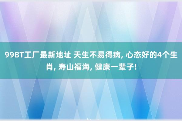 99BT工厂最新地址 天生不易得病， 心态好的4个生肖， 寿山福海， 健康一辈子!