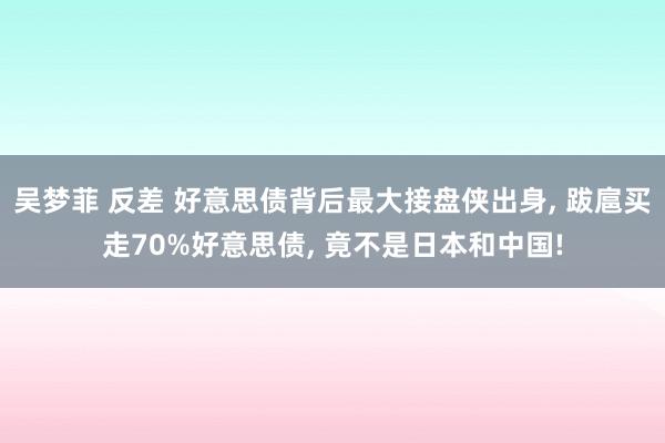 吴梦菲 反差 好意思债背后最大接盘侠出身， 跋扈买走70%好意思债， 竟不是日本和中国!