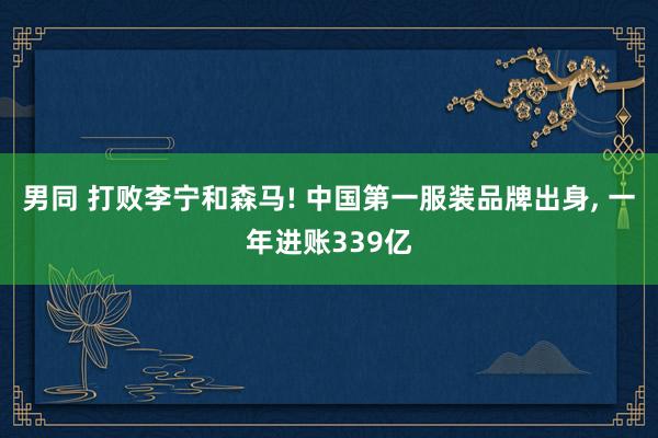 男同 打败李宁和森马! 中国第一服装品牌出身， 一年进账339亿