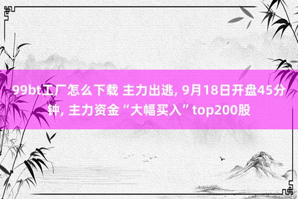 99bt工厂怎么下载 主力出逃， 9月18日开盘45分钟， 主力资金“大幅买入”top200股