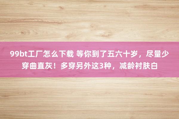 99bt工厂怎么下载 等你到了五六十岁，尽量少穿曲直灰！多穿另外这3种，减龄衬肤白