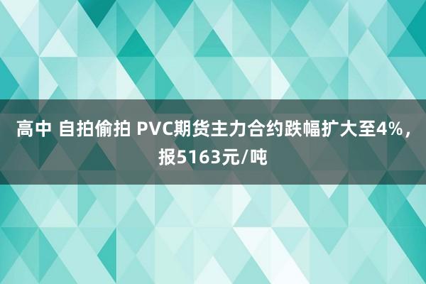 高中 自拍偷拍 PVC期货主力合约跌幅扩大至4%，报5163元/吨