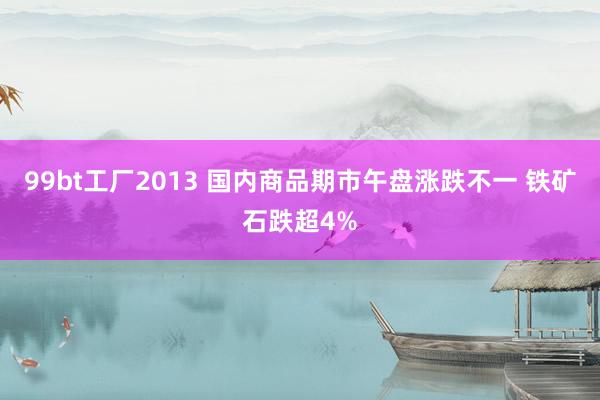 99bt工厂2013 国内商品期市午盘涨跌不一 铁矿石跌超4%