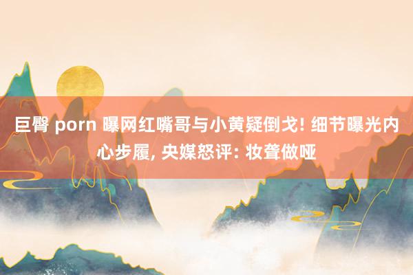 巨臀 porn 曝网红嘴哥与小黄疑倒戈! 细节曝光内心步履， 央媒怒评: 妆聋做哑