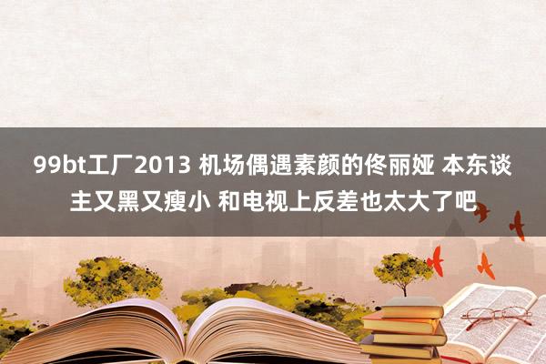 99bt工厂2013 机场偶遇素颜的佟丽娅 本东谈主又黑又瘦小 和电视上反差也太大了吧