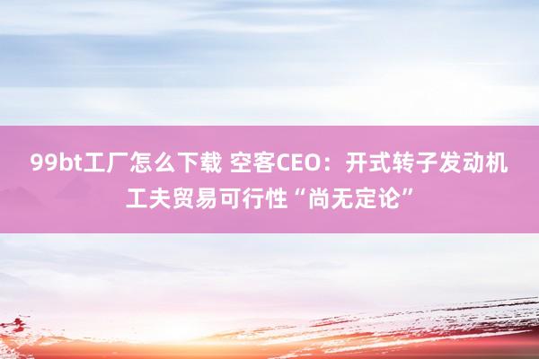 99bt工厂怎么下载 空客CEO：开式转子发动机工夫贸易可行性“尚无定论”