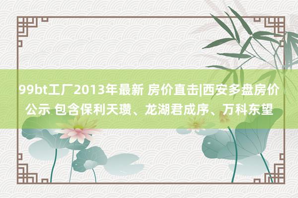 99bt工厂2013年最新 房价直击|西安多盘房价公示 包含保利天瓒、龙湖君成序、万科东望