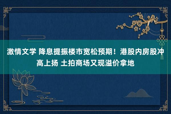 激情文学 降息提振楼市宽松预期！港股内房股冲高上扬 土拍商场又现溢价拿地