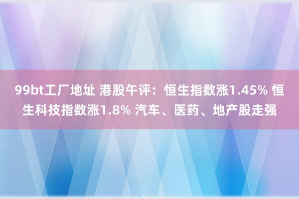 99bt工厂地址 港股午评：恒生指数涨1.45% 恒生科技指数涨1.8% 汽车、医药、地产股走强