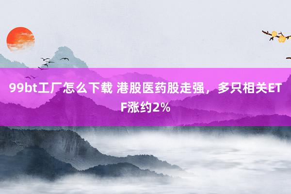 99bt工厂怎么下载 港股医药股走强，多只相关ETF涨约2%