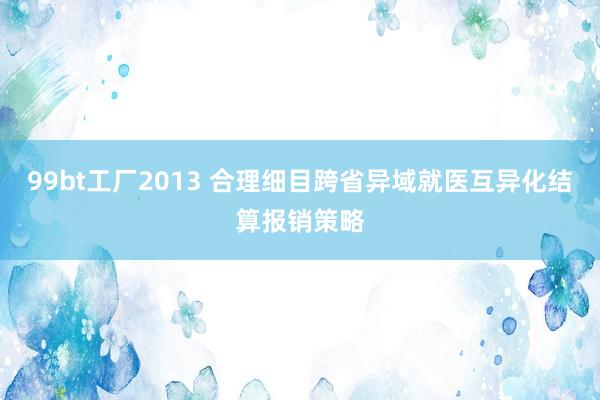 99bt工厂2013 合理细目跨省异域就医互异化结算报销策略