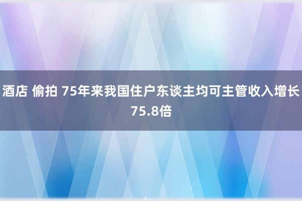 酒店 偷拍 75年来我国住户东谈主均可主管收入增长75.8倍