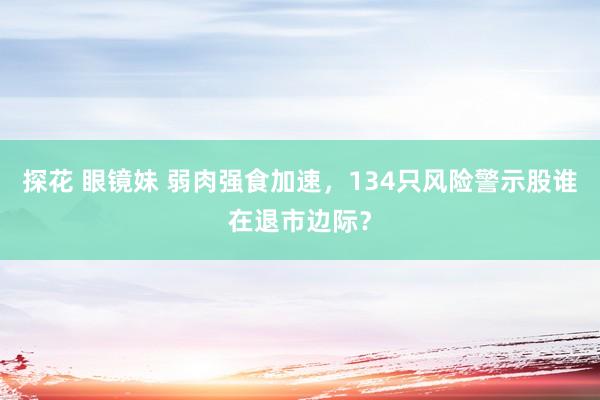 探花 眼镜妹 弱肉强食加速，134只风险警示股谁在退市边际？