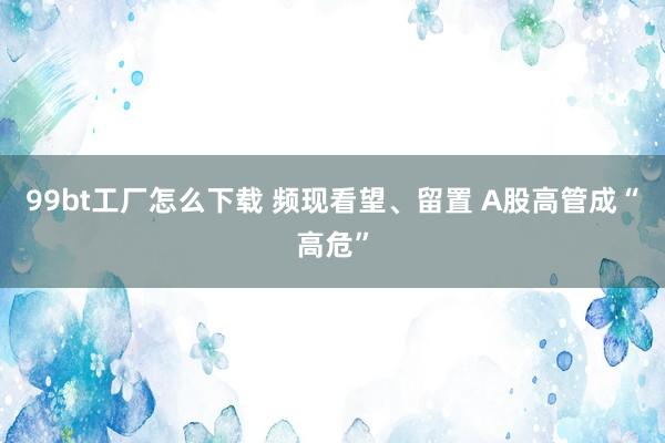 99bt工厂怎么下载 频现看望、留置 A股高管成“高危”