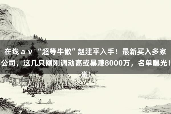 在线ａｖ “超等牛散”赵建平入手！最新买入多家公司，这几只刚刚调动高或暴赚8000万，名单曝光！