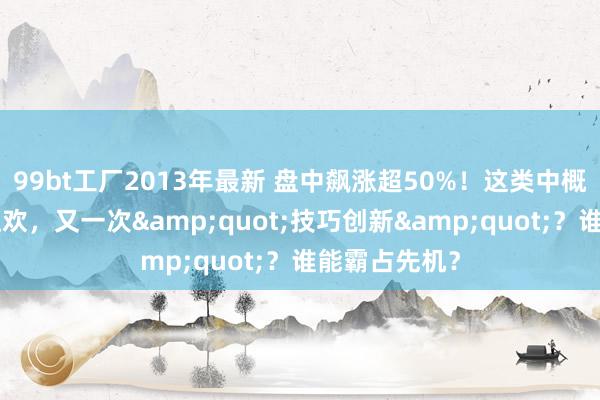 99bt工厂2013年最新 盘中飙涨超50%！这类中概股接棒A股狂欢，又一次&quot;技巧创新&quot;？谁能霸占先机？