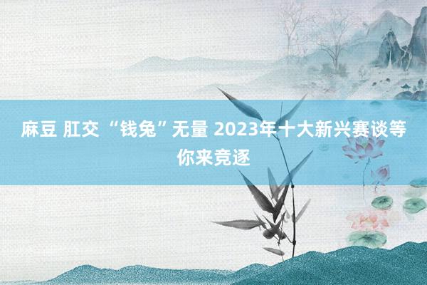 麻豆 肛交 “钱兔”无量 2023年十大新兴赛谈等你来竞逐