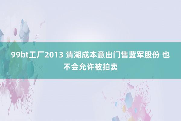 99bt工厂2013 清湖成本意出门售蓝军股份 也不会允许被拍卖