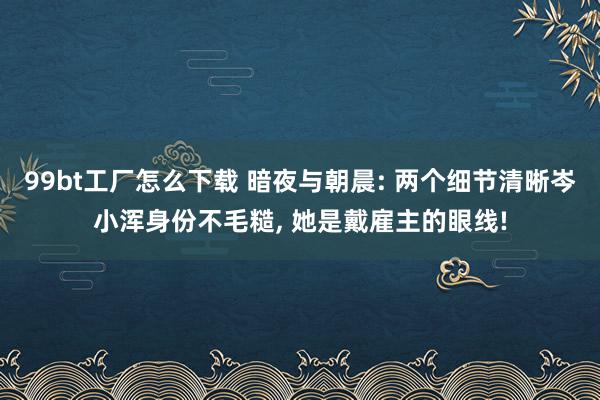 99bt工厂怎么下载 暗夜与朝晨: 两个细节清晰岑小浑身份不毛糙， 她是戴雇主的眼线!