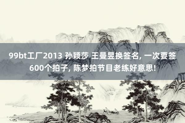 99bt工厂2013 孙颖莎 王曼昱换签名， 一次要签600个拍子， 陈梦拍节目老练好意思!