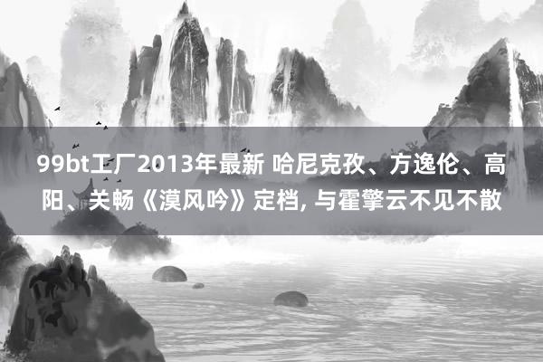 99bt工厂2013年最新 哈尼克孜、方逸伦、高阳、关畅《漠风吟》定档， 与霍擎云不见不散