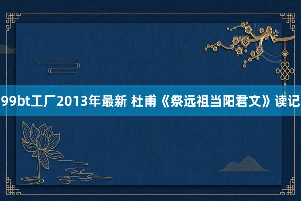 99bt工厂2013年最新 杜甫《祭远祖当阳君文》读记