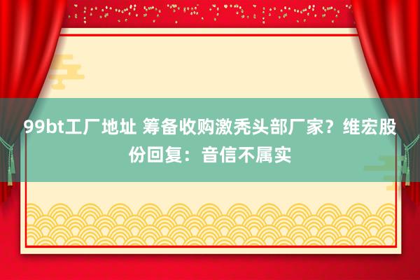 99bt工厂地址 筹备收购激秃头部厂家？维宏股份回复：音信不属实