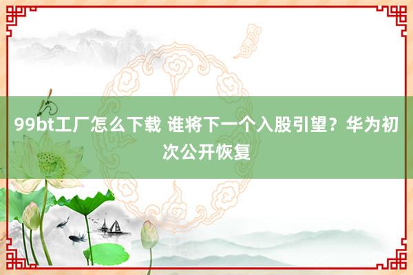 99bt工厂怎么下载 谁将下一个入股引望？华为初次公开恢复