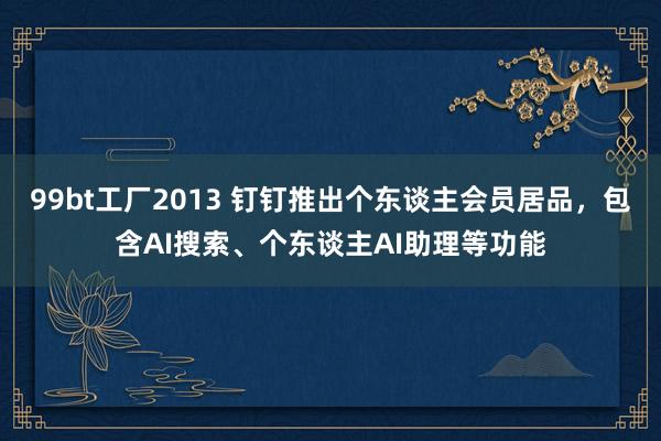 99bt工厂2013 钉钉推出个东谈主会员居品，包含AI搜索、个东谈主AI助理等功能