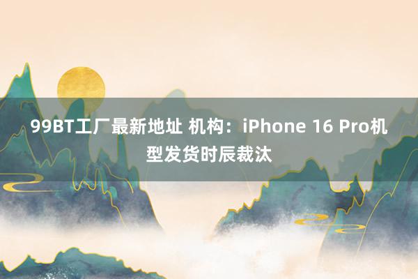 99BT工厂最新地址 机构：iPhone 16 Pro机型发货时辰裁汰