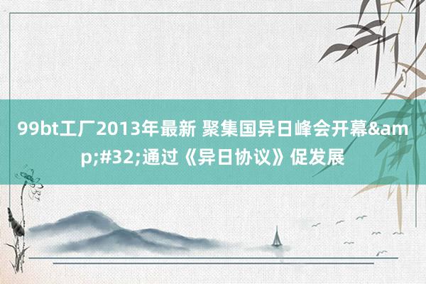 99bt工厂2013年最新 聚集国异日峰会开幕&#32;通过《异日协议》促发展