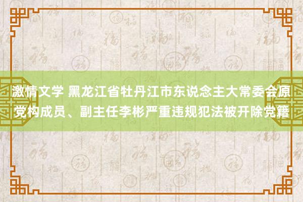 激情文学 黑龙江省牡丹江市东说念主大常委会原党构成员、副主任李彬严重违规犯法被开除党籍