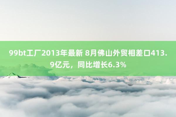 99bt工厂2013年最新 8月佛山外贸相差口413.9亿元，同比增长6.3%