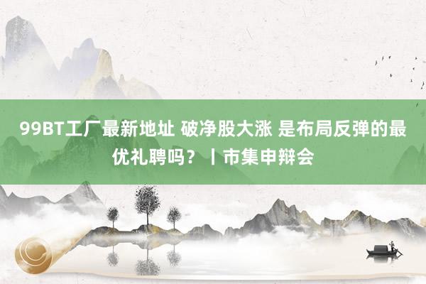 99BT工厂最新地址 破净股大涨 是布局反弹的最优礼聘吗？丨市集申辩会