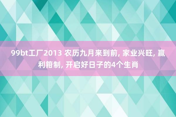 99bt工厂2013 农历九月来到前， 家业兴旺， 赢利箝制， 开启好日子的4个生肖