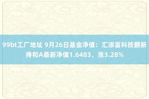 99bt工厂地址 9月26日基金净值：汇添富科技翻新搀和A最新净值1.6483，涨3.28%