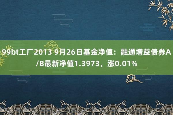 99bt工厂2013 9月26日基金净值：融通增益债券A/B最新净值1.3973，涨0.01%