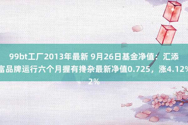 99bt工厂2013年最新 9月26日基金净值：汇添富品牌运行六个月握有搀杂最新净值0.725，涨4.12%