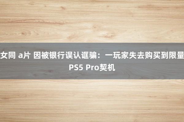 女同 a片 因被银行误认诓骗：一玩家失去购买到限量PS5 Pro契机